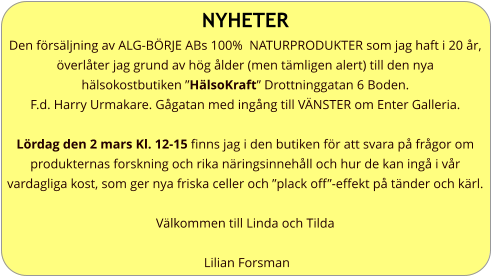 NYHETER Den försäljning av ALG-BÖRJE ABs 100%  NATURPRODUKTER som jag haft i 20 år, överlåter jag grund av hög ålder (men tämligen alert) till den nya  hälsokostbutiken ”HälsoKraft” Drottninggatan 6 Boden. F.d. Harry Urmakare. Gågatan med ingång till VÄNSTER om Enter Galleria.  Lördag den 2 mars Kl. 12-15 finns jag i den butiken för att svara på frågor om produkternas forskning och rika näringsinnehåll och hur de kan ingå i vår vardagliga kost, som ger nya friska celler och ”plack off”-effekt på tänder och kärl.  Välkommen till Linda och Tilda   Lilian Forsman