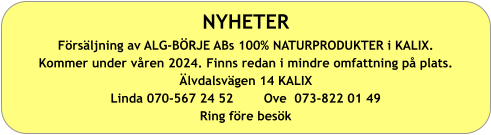 NYHETER Försäljning av ALG-BÖRJE ABs 100% NATURPRODUKTER i KALIX. Kommer under våren 2024. Finns redan i mindre omfattning på plats. Älvdalsvägen 14 KALIX Linda 070-567 24 52        Ove  073-822 01 49 Ring före besök